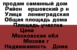 продам саманный дом  › Район ­ ершовский р-н › Улица ­ ленинградская › Общая площадь дома ­ 37 › Площадь участка ­ 360 › Цена ­ 1 900 000 - Московская обл., Москва г. Недвижимость » Дома, коттеджи, дачи продажа   . Московская обл.